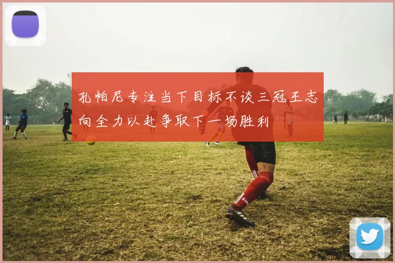 孔帕尼专注当下目标不谈三冠王志向全力以赴争取下一场胜利