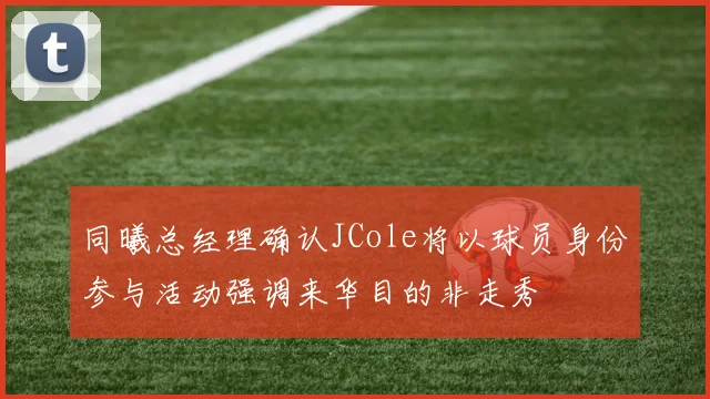 同曦总经理确认JCole将以球员身份参与活动强调来华目的非走秀