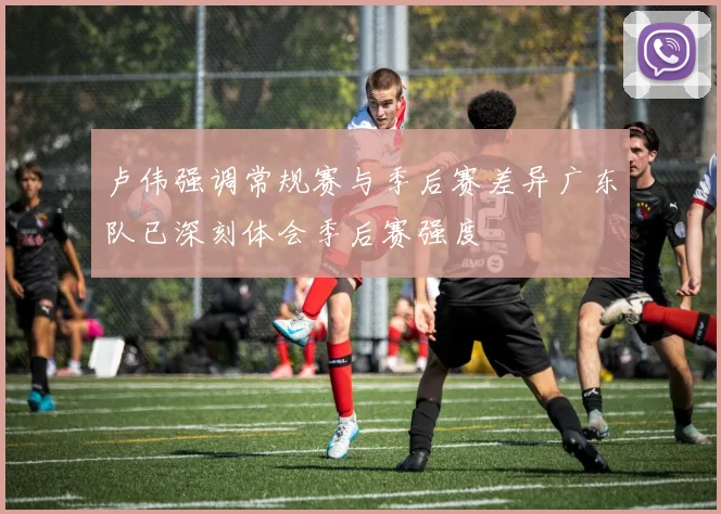 卢伟强调常规赛与季后赛差异广东队已深刻体会季后赛强度