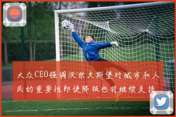 大众CEO强调沃尔夫斯堡对城市和人民的重要性即使降级也将继续支持