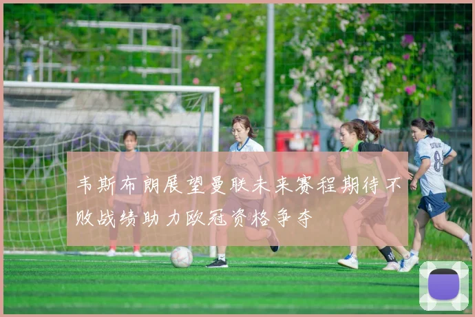 韦斯布朗展望曼联未来赛程期待不败战绩助力欧冠资格争夺